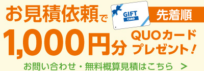 お見積依頼でGIFT CARD 先着順 1,000分
		 QUOカード プレゼント! お問い合わせ・無料概算見積はこちら